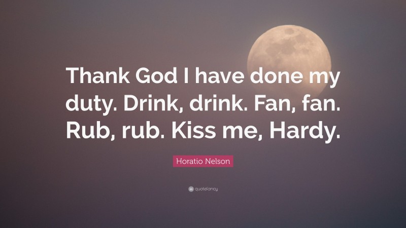 Horatio Nelson Quote: “Thank God I have done my duty. Drink, drink. Fan, fan. Rub, rub. Kiss me, Hardy.”