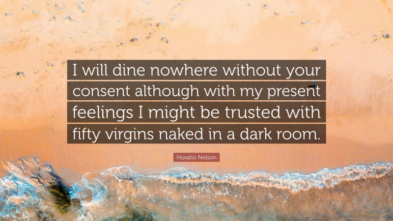 Horatio Nelson Quote: “I will dine nowhere without your consent although with my present feelings I might be trusted with fifty virgins naked in a dark room.”