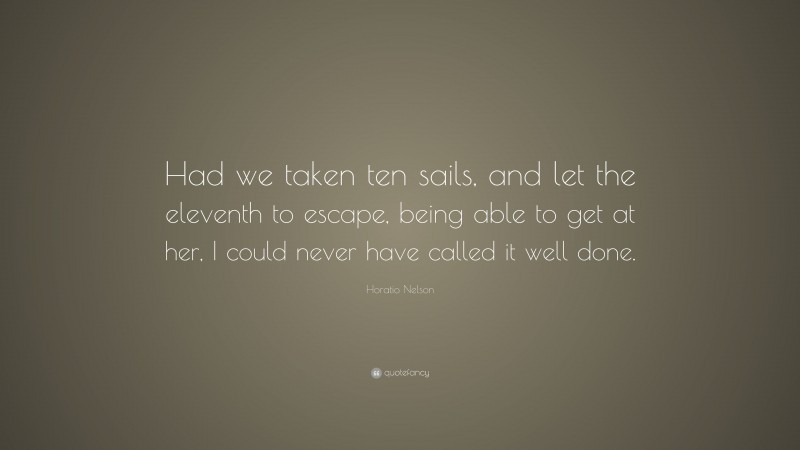 Horatio Nelson Quote: “Had we taken ten sails, and let the eleventh to escape, being able to get at her, I could never have called it well done.”
