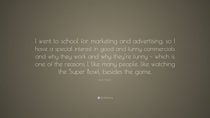 Kevin Nealon Quote: “I went to school for marketing and advertising, so I have a special interest in good and funny commercials and why they work and why they’re funny – which is one of the reasons I, like many people, like watching the Super Bowl, besides the game.”