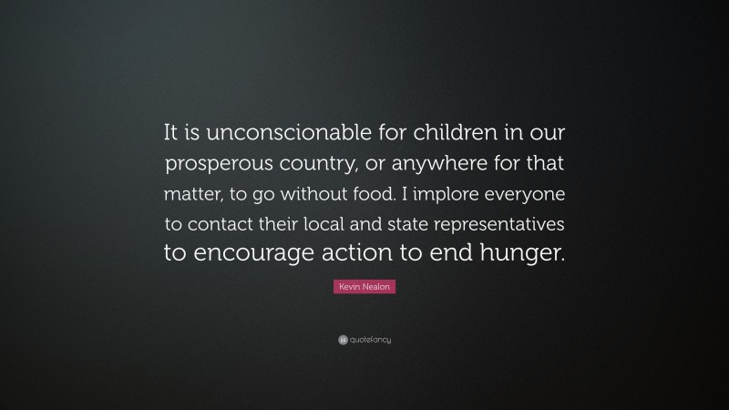 Kevin Nealon Quote: “It is unconscionable for children in our prosperous country, or anywhere for that matter, to go without food. I implore everyone to contact their local and state representatives to encourage action to end hunger.”