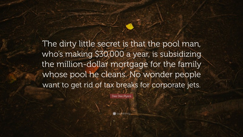 Dee Dee Myers Quote: “The dirty little secret is that the pool man, who’s making $30,000 a year, is subsidizing the million-dollar mortgage for the family whose pool he cleans. No wonder people want to get rid of tax breaks for corporate jets.”