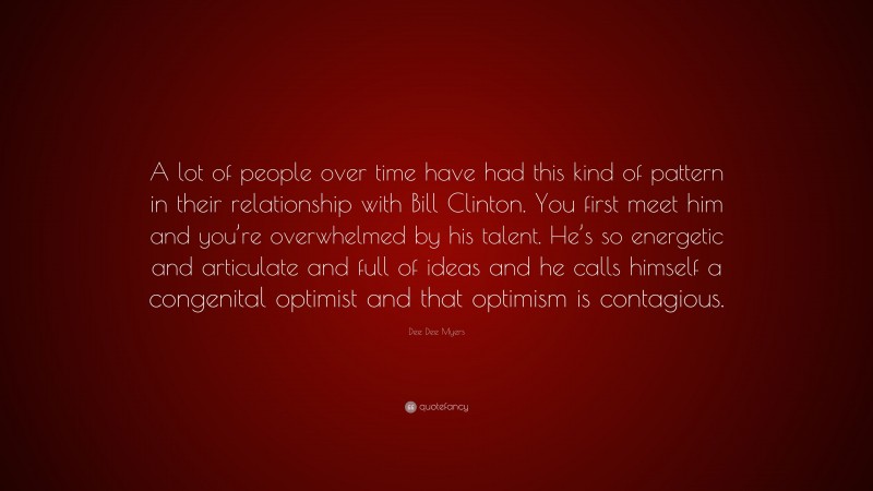 Dee Dee Myers Quote: “A lot of people over time have had this kind of pattern in their relationship with Bill Clinton. You first meet him and you’re overwhelmed by his talent. He’s so energetic and articulate and full of ideas and he calls himself a congenital optimist and that optimism is contagious.”