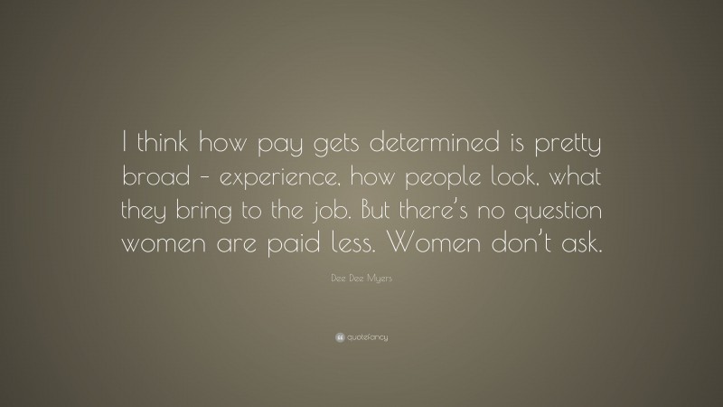Dee Dee Myers Quote: “I think how pay gets determined is pretty broad – experience, how people look, what they bring to the job. But there’s no question women are paid less. Women don’t ask.”