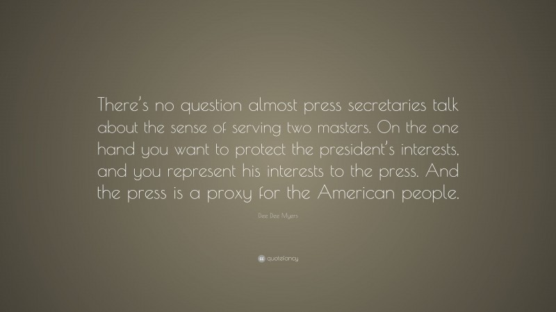 Dee Dee Myers Quote: “There’s no question almost press secretaries talk about the sense of serving two masters. On the one hand you want to protect the president’s interests, and you represent his interests to the press. And the press is a proxy for the American people.”