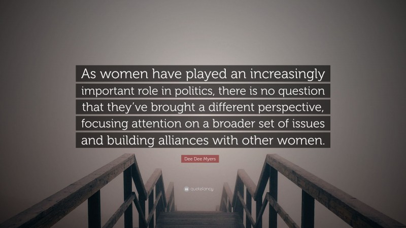 Dee Dee Myers Quote: “As women have played an increasingly important role in politics, there is no question that they’ve brought a different perspective, focusing attention on a broader set of issues and building alliances with other women.”