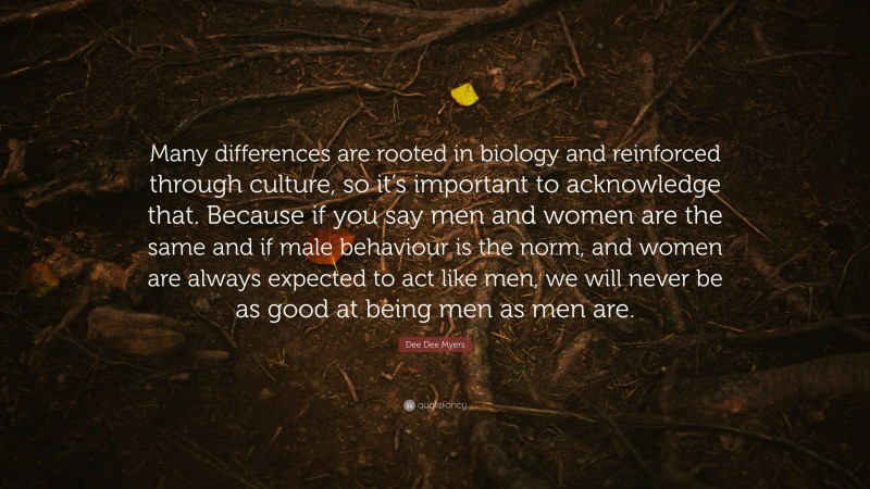 Dee Dee Myers Quote: “Many differences are rooted in biology and reinforced through culture, so it’s important to acknowledge that. Because if you say men and women are the same and if male behaviour is the norm, and women are always expected to act like men, we will never be as good at being men as men are.”