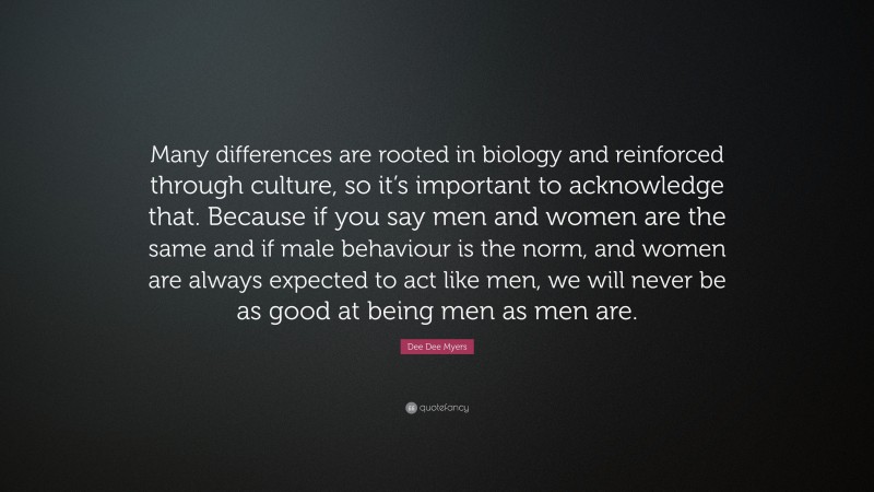 Dee Dee Myers Quote: “Many differences are rooted in biology and reinforced through culture, so it’s important to acknowledge that. Because if you say men and women are the same and if male behaviour is the norm, and women are always expected to act like men, we will never be as good at being men as men are.”
