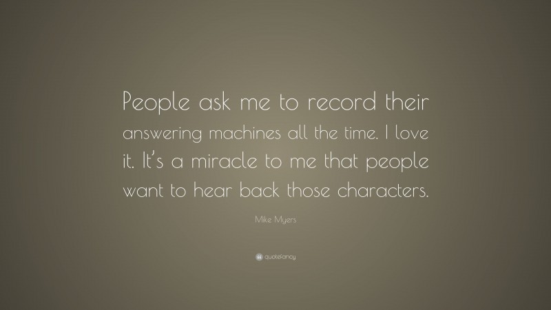 Mike Myers Quote: “People ask me to record their answering machines all the time. I love it. It’s a miracle to me that people want to hear back those characters.”