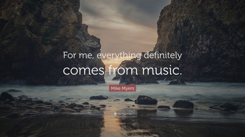 Mike Myers Quote: “For me, everything definitely comes from music.”