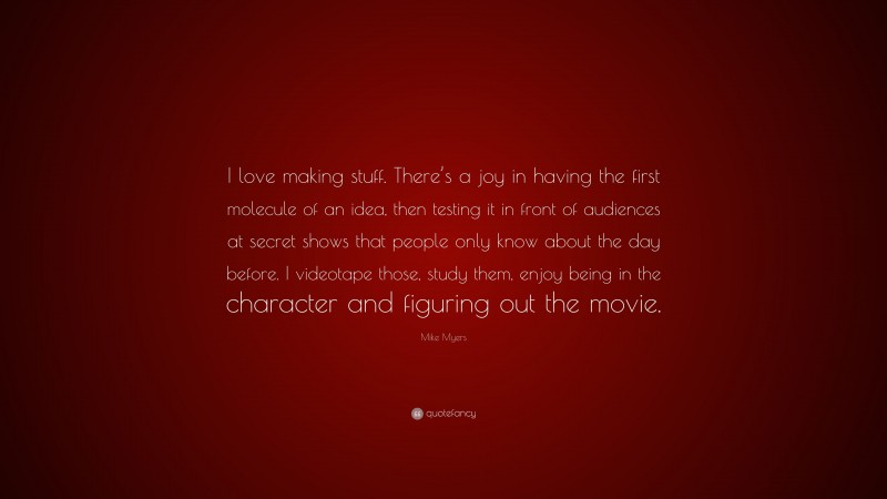 Mike Myers Quote: “I love making stuff. There’s a joy in having the first molecule of an idea, then testing it in front of audiences at secret shows that people only know about the day before. I videotape those, study them, enjoy being in the character and figuring out the movie.”