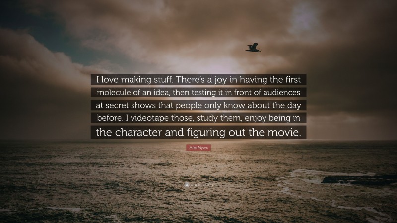 Mike Myers Quote: “I love making stuff. There’s a joy in having the first molecule of an idea, then testing it in front of audiences at secret shows that people only know about the day before. I videotape those, study them, enjoy being in the character and figuring out the movie.”