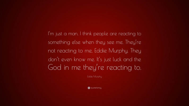 Eddie Murphy Quote: “I’m just a man. I think people are reacting to something else when they see me. They’re not reacting to me, Eddie Murphy. They don’t even know me. It’s just luck and the God in me they’re reacting to.”