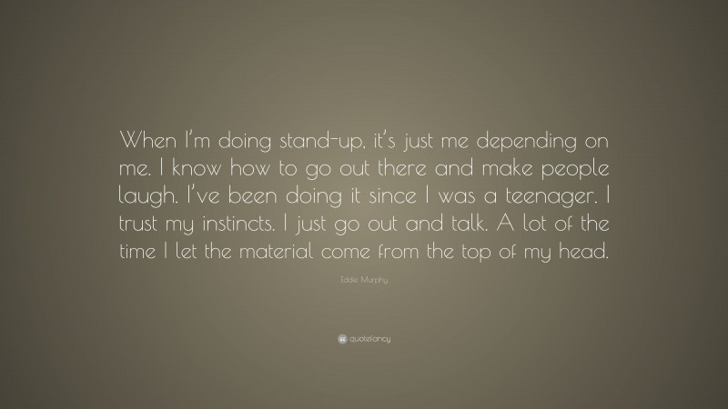 Eddie Murphy Quote: “When I’m doing stand-up, it’s just me depending on me. I know how to go out there and make people laugh. I’ve been doing it since I was a teenager. I trust my instincts. I just go out and talk. A lot of the time I let the material come from the top of my head.”