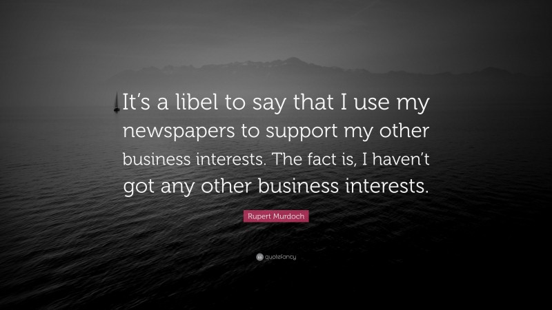 Rupert Murdoch Quote: “It’s a libel to say that I use my newspapers to support my other business interests. The fact is, I haven’t got any other business interests.”