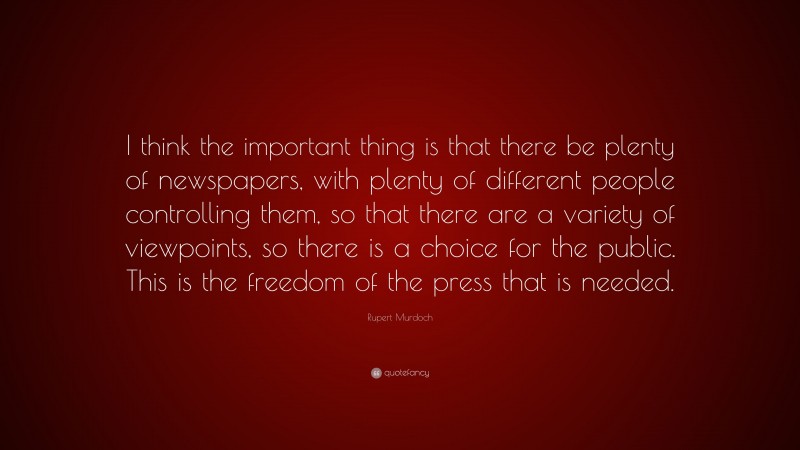 Rupert Murdoch Quote: “I think the important thing is that there be plenty of newspapers, with plenty of different people controlling them, so that there are a variety of viewpoints, so there is a choice for the public. This is the freedom of the press that is needed.”