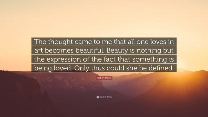 Robert Musil Quote: “The thought came to me that all one loves in art becomes beautiful. Beauty is nothing but the expression of the fact that something is being loved. Only thus could she be defined.”