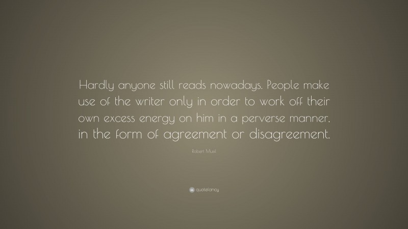 Robert Musil Quote: “Hardly anyone still reads nowadays. People make use of the writer only in order to work off their own excess energy on him in a perverse manner, in the form of agreement or disagreement.”