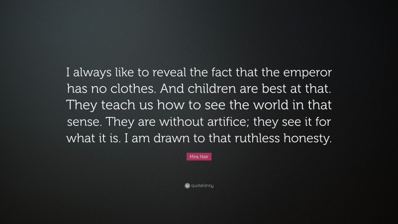 Mira Nair Quote: “I always like to reveal the fact that the emperor has no clothes. And children are best at that. They teach us how to see the world in that sense. They are without artifice; they see it for what it is. I am drawn to that ruthless honesty.”