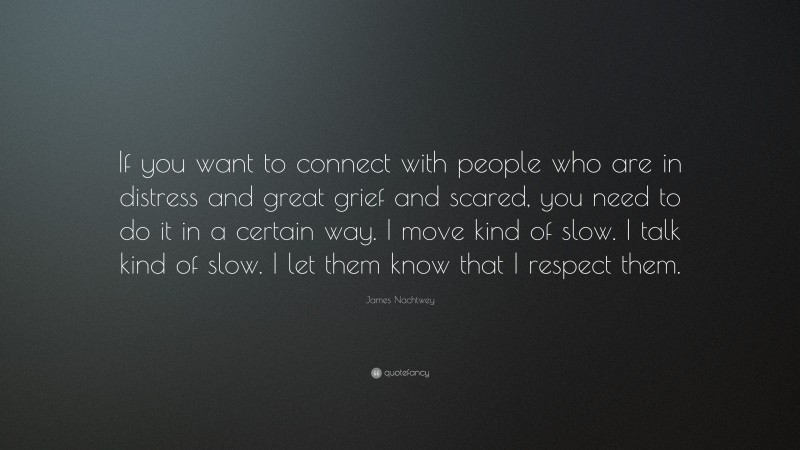 James Nachtwey Quote: “If you want to connect with people who are in distress and great grief and scared, you need to do it in a certain way. I move kind of slow. I talk kind of slow. I let them know that I respect them.”
