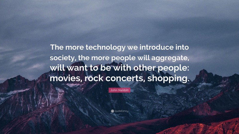 John Naisbitt Quote: “The more technology we introduce into society, the more people will aggregate, will want to be with other people: movies, rock concerts, shopping.”