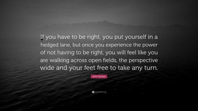 John Naisbitt Quote: “If you have to be right, you put yourself in a hedged lane, but once you experience the power of not having to be right, you will feel like you are walking across open fields, the perspective wide and your feet free to take any turn.”