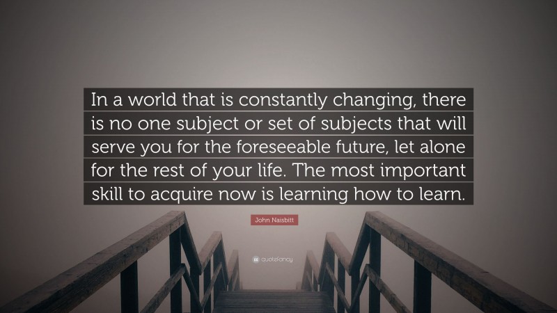 John Naisbitt Quote: “In a world that is constantly changing, there is no one subject or set of subjects that will serve you for the foreseeable future, let alone for the rest of your life. The most important skill to acquire now is learning how to learn.”