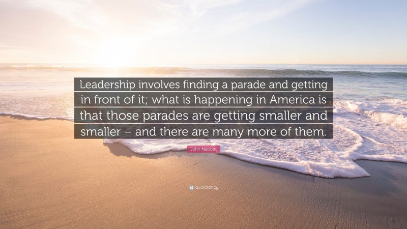 John Naisbitt Quote: “Leadership involves finding a parade and getting in front of it; what is happening in America is that those parades are getting smaller and smaller – and there are many more of them.”