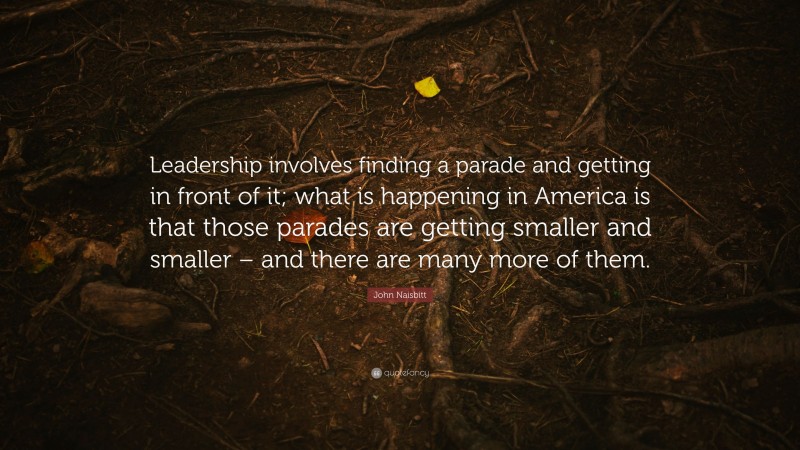 John Naisbitt Quote: “Leadership involves finding a parade and getting in front of it; what is happening in America is that those parades are getting smaller and smaller – and there are many more of them.”