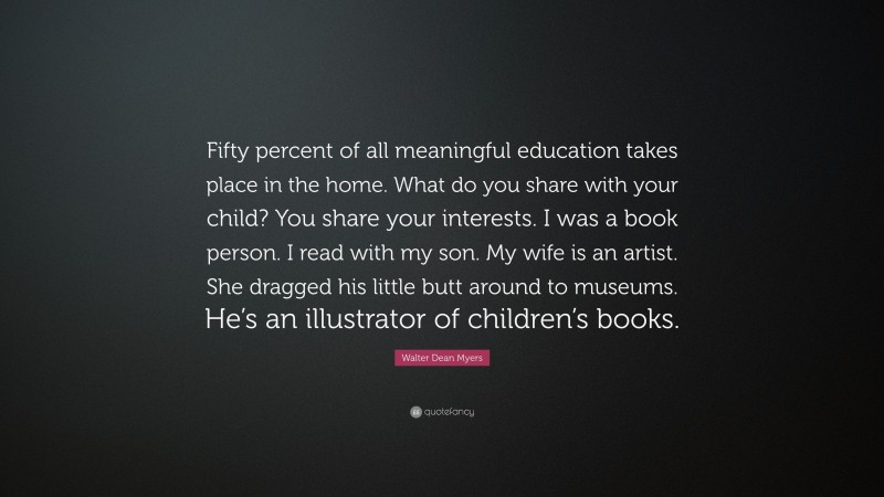 Walter Dean Myers Quote: “Fifty percent of all meaningful education takes place in the home. What do you share with your child? You share your interests. I was a book person. I read with my son. My wife is an artist. She dragged his little butt around to museums. He’s an illustrator of children’s books.”