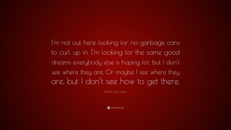 Walter Dean Myers Quote: “I’m not out here looking for no garbage cans to curl up in. I’m looking for the same good dreams everybody else is hoping for, but I don’t see where they are. Or maybe I see where they are, but I don’t see how to get there.”