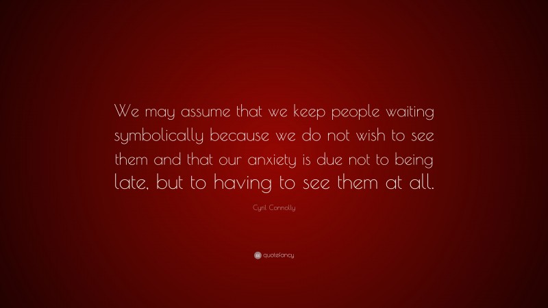 Cyril Connolly Quote: “We may assume that we keep people waiting symbolically because we do not wish to see them and that our anxiety is due not to being late, but to having to see them at all.”