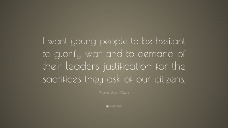Walter Dean Myers Quote: “I want young people to be hesitant to glorify war and to demand of their leaders justification for the sacrifices they ask of our citizens.”