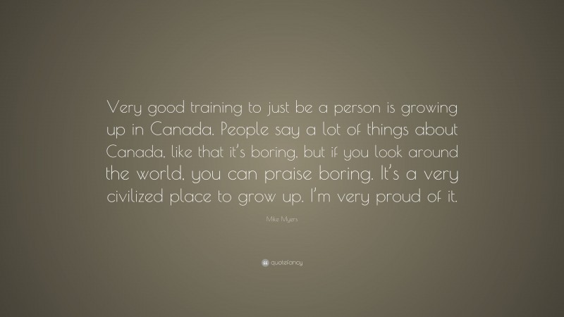 Mike Myers Quote: “Very good training to just be a person is growing up in Canada. People say a lot of things about Canada, like that it’s boring, but if you look around the world, you can praise boring. It’s a very civilized place to grow up. I’m very proud of it.”