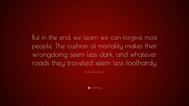 Walter Dean Myers Quote: “But in the end, we learn we can forgive most people. The cushion of mortality makes their wrongdoing seem less dark, and whatever roads they traveled seem less foolhardy.”