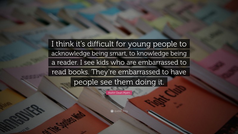 Walter Dean Myers Quote: “I think it’s difficult for young people to acknowledge being smart, to knowledge being a reader. I see kids who are embarrassed to read books. They’re embarrassed to have people see them doing it.”