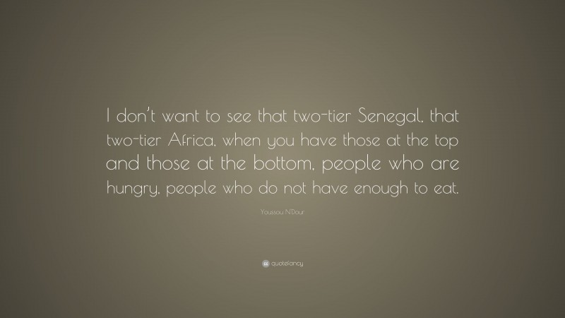 Youssou N'Dour Quote: “I don’t want to see that two-tier Senegal, that two-tier Africa, when you have those at the top and those at the bottom, people who are hungry, people who do not have enough to eat.”