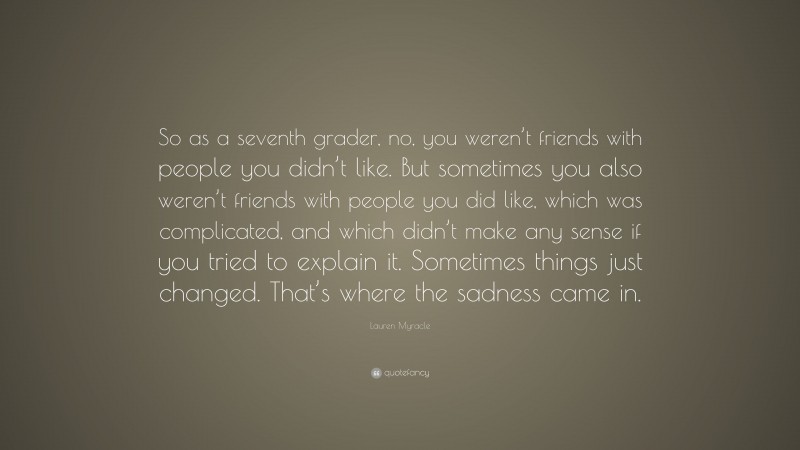 Lauren Myracle Quote: “So as a seventh grader, no, you weren’t friends with people you didn’t like. But sometimes you also weren’t friends with people you did like, which was complicated, and which didn’t make any sense if you tried to explain it. Sometimes things just changed. That’s where the sadness came in.”