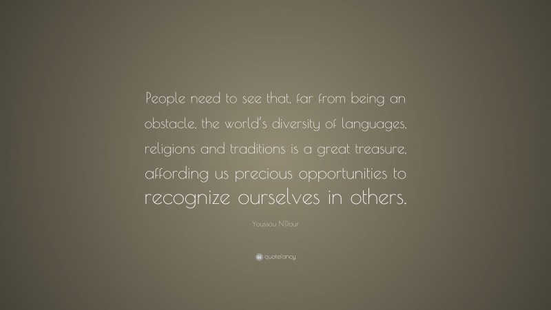 Youssou N'Dour Quote: “People need to see that, far from being an obstacle, the world’s diversity of languages, religions and traditions is a great treasure, affording us precious opportunities to recognize ourselves in others.”