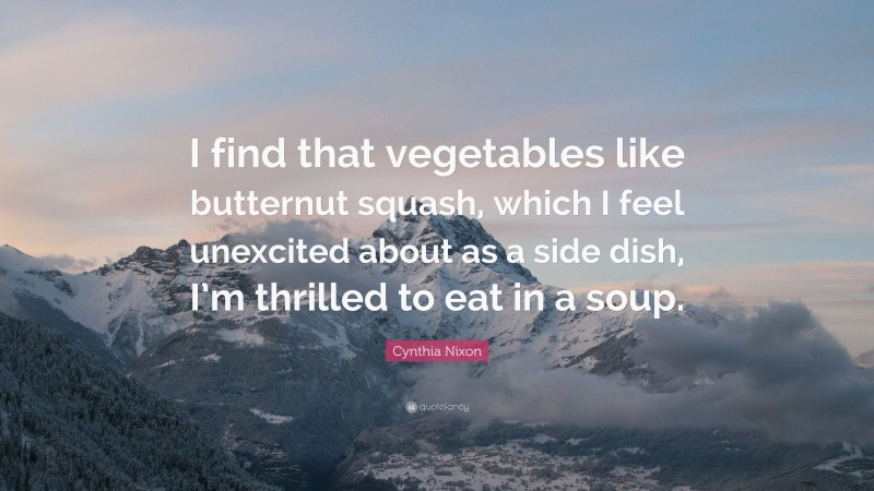 Cynthia Nixon Quote: “I find that vegetables like butternut squash, which I feel unexcited about as a side dish, I’m thrilled to eat in a soup.”