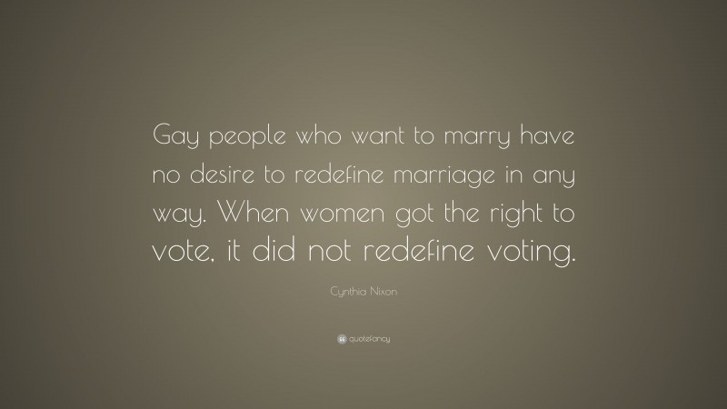 Cynthia Nixon Quote: “Gay people who want to marry have no desire to redefine marriage in any way. When women got the right to vote, it did not redefine voting.”