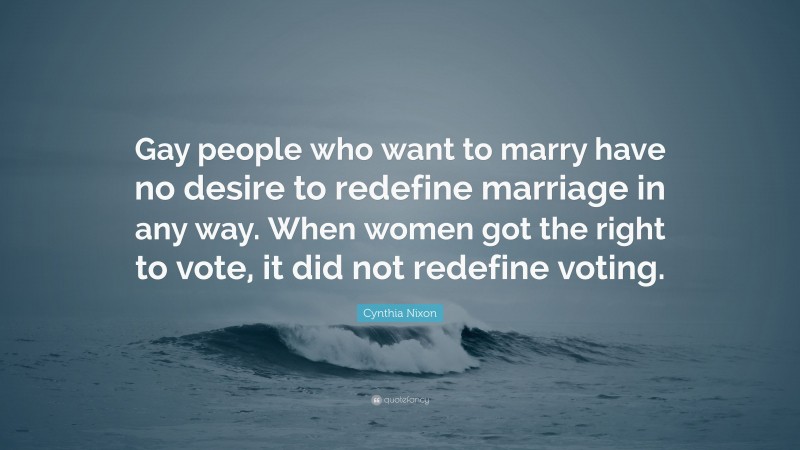 Cynthia Nixon Quote: “Gay people who want to marry have no desire to redefine marriage in any way. When women got the right to vote, it did not redefine voting.”