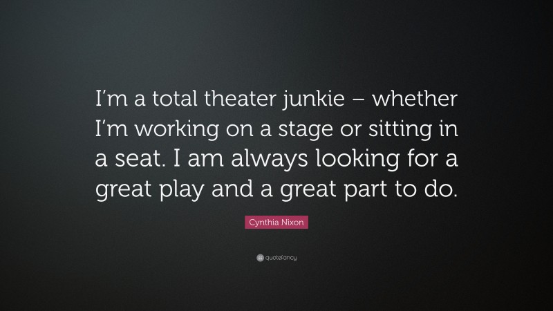 Cynthia Nixon Quote: “I’m a total theater junkie – whether I’m working on a stage or sitting in a seat. I am always looking for a great play and a great part to do.”