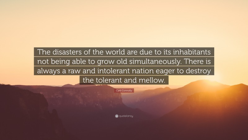 Cyril Connolly Quote: “The disasters of the world are due to its inhabitants not being able to grow old simultaneously. There is always a raw and intolerant nation eager to destroy the tolerant and mellow.”