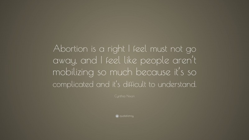 Cynthia Nixon Quote: “Abortion is a right I feel must not go away, and I feel like people aren’t mobilizing so much because it’s so complicated and it’s difficult to understand.”