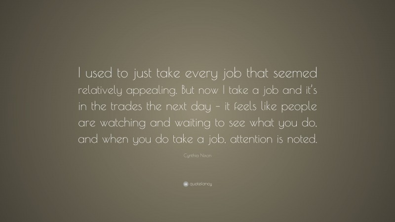 Cynthia Nixon Quote: “I used to just take every job that seemed relatively appealing. But now I take a job and it’s in the trades the next day – it feels like people are watching and waiting to see what you do, and when you do take a job, attention is noted.”