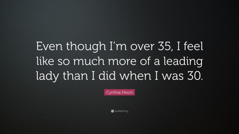 Cynthia Nixon Quote: “Even though I’m over 35, I feel like so much more of a leading lady than I did when I was 30.”