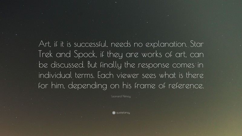 Leonard Nimoy Quote: “Art, if it is successful, needs no explanation. Star Trek and Spock, if they are works of art, can be discussed. But finally the response comes in individual terms. Each viewer sees what is there for him, depending on his frame of reference.”