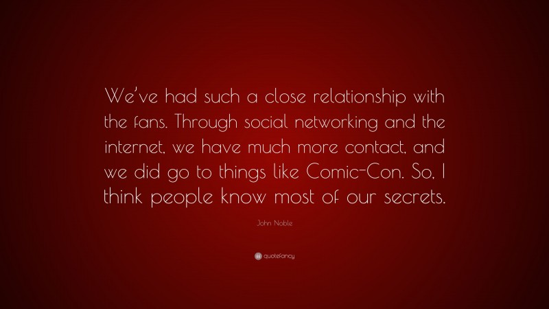 John Noble Quote: “We’ve had such a close relationship with the fans. Through social networking and the internet, we have much more contact, and we did go to things like Comic-Con. So, I think people know most of our secrets.”