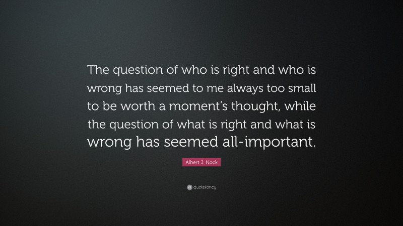 Albert J. Nock Quote: “The question of who is right and who is wrong has seemed to me always too small to be worth a moment’s thought, while the question of what is right and what is wrong has seemed all-important.”